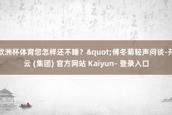 欧洲杯体育您怎样还不睡？"傅冬菊轻声问谈-开云 (集团) 官方网站 Kaiyun- 登录入口