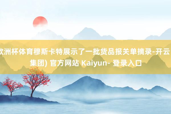 欧洲杯体育穆斯卡特展示了一批货品报关单摘录-开云 (集团) 官方网站 Kaiyun- 登录入口