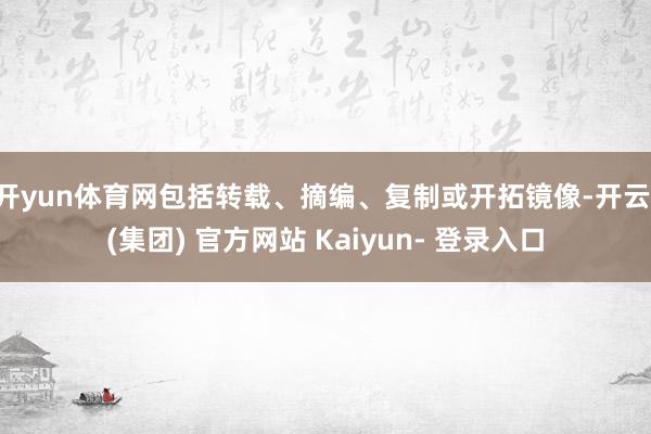 开yun体育网包括转载、摘编、复制或开拓镜像-开云 (集团) 官方网站 Kaiyun- 登录入口