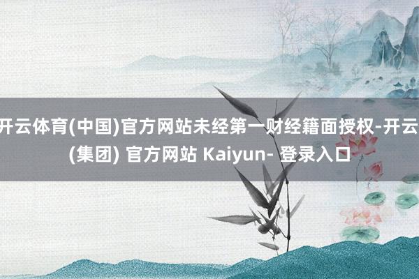 开云体育(中国)官方网站未经第一财经籍面授权-开云 (集团) 官方网站 Kaiyun- 登录入口