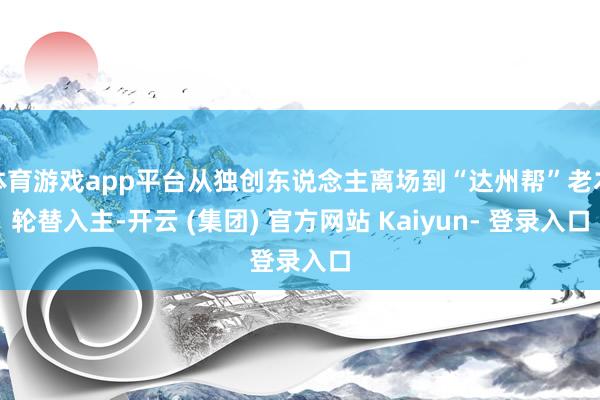 体育游戏app平台从独创东说念主离场到“达州帮”老本轮替入主-开云 (集团) 官方网站 Kaiyun- 登录入口