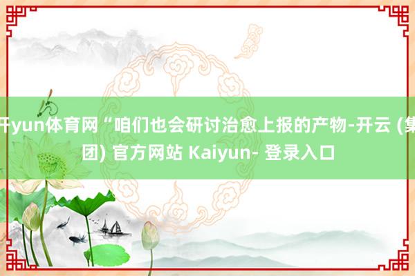 开yun体育网“咱们也会研讨治愈上报的产物-开云 (集团) 官方网站 Kaiyun- 登录入口