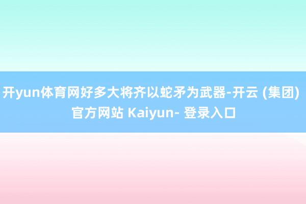 开yun体育网好多大将齐以蛇矛为武器-开云 (集团) 官方网站 Kaiyun- 登录入口