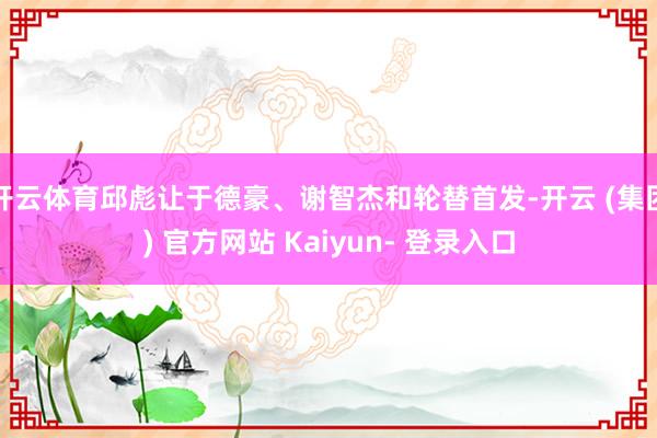 开云体育邱彪让于德豪、谢智杰和轮替首发-开云 (集团) 官方网站 Kaiyun- 登录入口