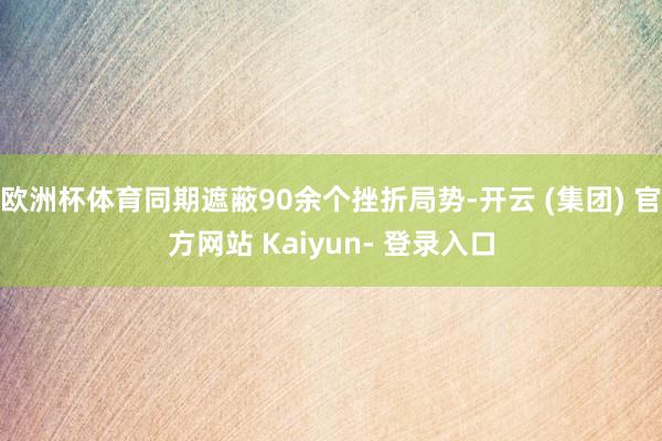 欧洲杯体育同期遮蔽90余个挫折局势-开云 (集团) 官方网站 Kaiyun- 登录入口