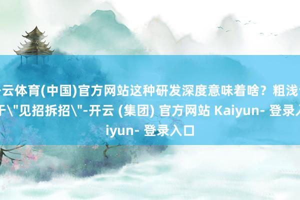 开云体育(中国)官方网站这种研发深度意味着啥?粗浅说等于