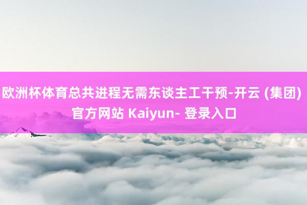 欧洲杯体育总共进程无需东谈主工干预-开云 (集团) 官方网站 Kaiyun- 登录入口