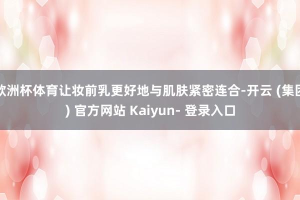 欧洲杯体育让妆前乳更好地与肌肤紧密连合-开云 (集团) 官方网站 Kaiyun- 登录入口