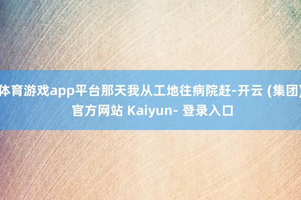 体育游戏app平台那天我从工地往病院赶-开云 (集团) 官方网站 Kaiyun- 登录入口