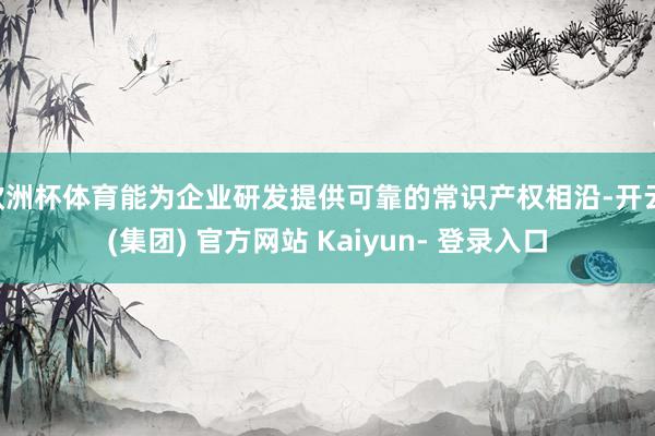 欧洲杯体育能为企业研发提供可靠的常识产权相沿-开云 (集团) 官方网站 Kaiyun- 登录入口