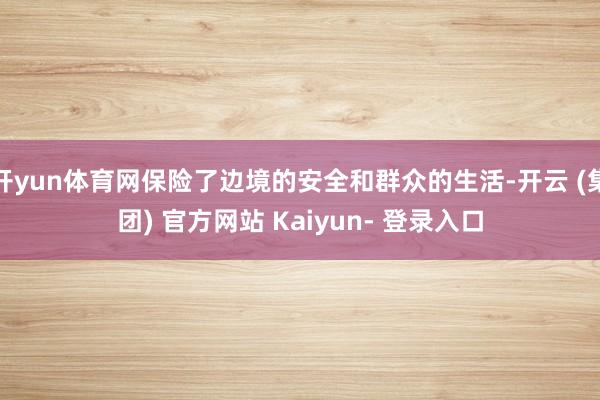 开yun体育网保险了边境的安全和群众的生活-开云 (集团) 官方网站 Kaiyun- 登录入口