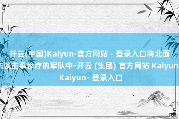 开云(中国)Kaiyun·官方网站 - 登录入口将北面也列进了东谈主事诊疗的军队中-开云 (集团) 官方网站 Kaiyun- 登录入口